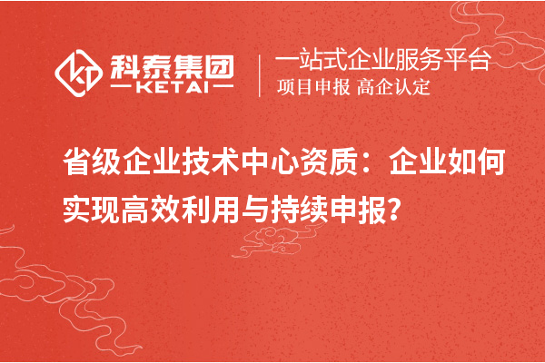省級(jí)企業(yè)技術(shù)中心資質(zhì)：企業(yè)如何實(shí)現(xiàn)高效利用與持續(xù)申報(bào)？
