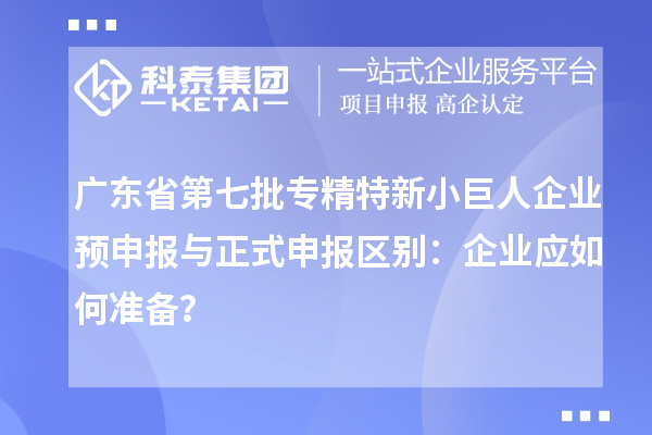 廣東省第七批專精特新小巨人企業(yè)預(yù)申報與正式申報區(qū)別：企業(yè)應(yīng)如何準(zhǔn)備？