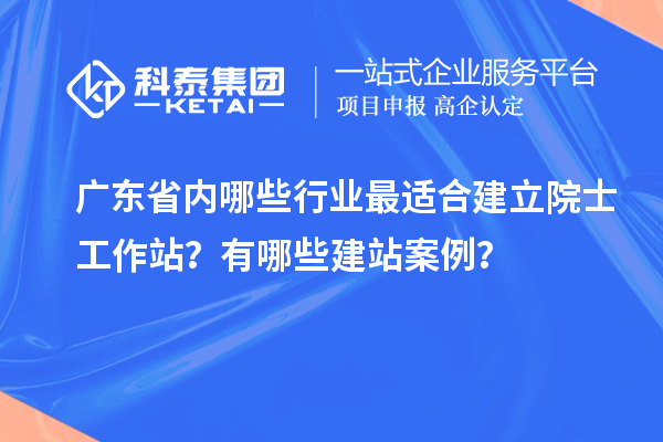 廣東省內(nèi)哪些行業(yè)最適合建立院士工作站？有哪些建站案例？
