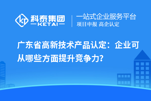 廣東省高新技術產(chǎn)品認定：企業(yè)可從哪些方面提升競爭力？