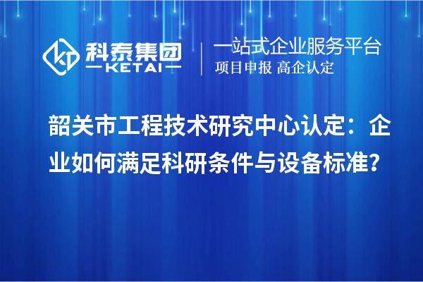 韶關(guān)市工程技術(shù)研究中心認(rèn)定：企業(yè)如何滿(mǎn)足科研條件與設(shè)備標(biāo)準(zhǔn)？