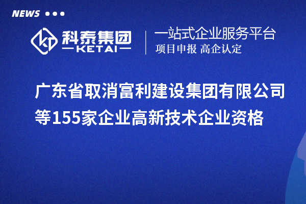 廣東省取消富利建設(shè)集團有限公司等155家企業(yè)高新技術(shù)企業(yè)資格
