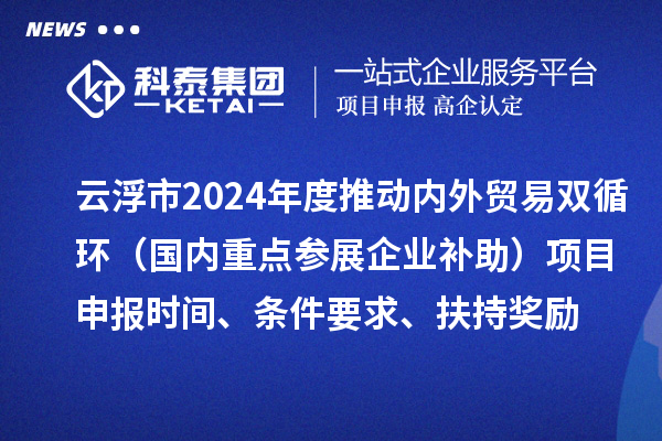 云浮市2024業(yè)務(wù)年度推動(dòng)內(nèi)外貿(mào)易雙循環(huán)（國內(nèi)重點(diǎn)參展企業(yè)補(bǔ)助）項(xiàng)目申報(bào)時(shí)間、條件要求、扶持獎(jiǎng)勵(lì)