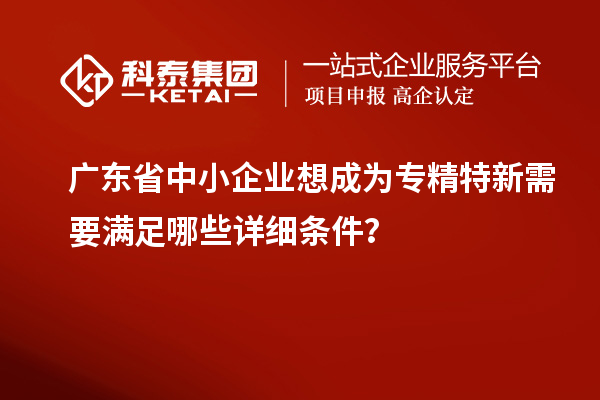 廣東省中小企業(yè)想成為專精特新需要滿足哪些詳細(xì)條件？