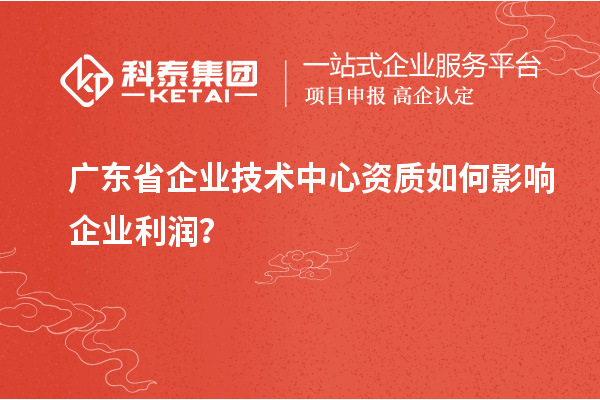 廣東省企業(yè)技術(shù)中心資質(zhì)如何影響企業(yè)利潤？