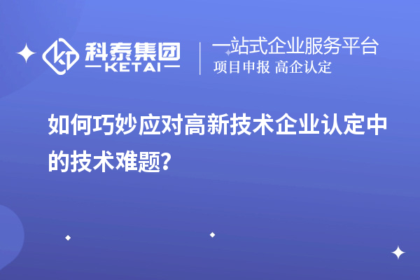 如何巧妙應(yīng)對高新技術(shù)企業(yè)認定中的技術(shù)難題？