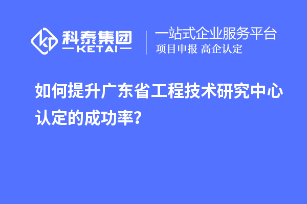 如何提升廣東省工程技術(shù)研究中心認(rèn)定的成功率？