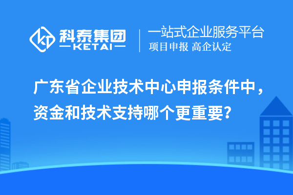 廣東省企業(yè)技術(shù)中心申報條件中，資金和技術(shù)支持哪個更重要？