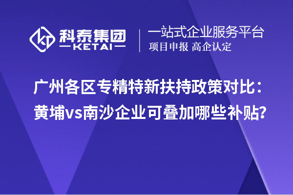 廣州各區(qū)專精特新扶持政策對比：黃埔vs南沙企業(yè)可疊加哪些補貼？