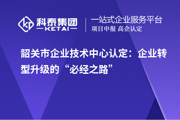 韶關(guān)市企業(yè)技術(shù)中心認定：企業(yè)轉(zhuǎn)型升級的“必經(jīng)之路”