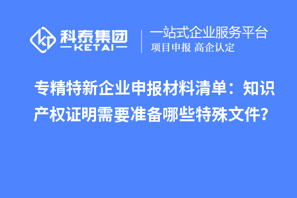 專精特新企業(yè)申報(bào)材料清單：知識(shí)產(chǎn)權(quán)證明需要準(zhǔn)備哪些特殊文件？