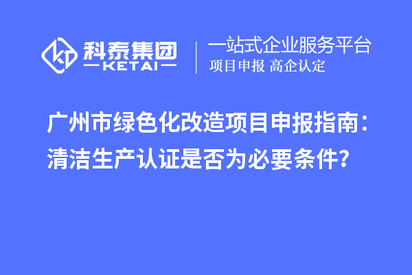 廣州市綠色化改造項目申報指南：清潔生產(chǎn)認證是否為必要條件？