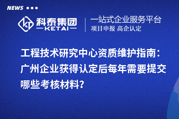 工程技術(shù)研究中心資質(zhì)維護(hù)指南：廣州企業(yè)獲得認(rèn)定后每年需要提交哪些考核材料？