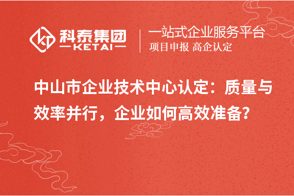 中山市企業(yè)技術中心認定：質(zhì)量與效率并行，企業(yè)如何高效準備？