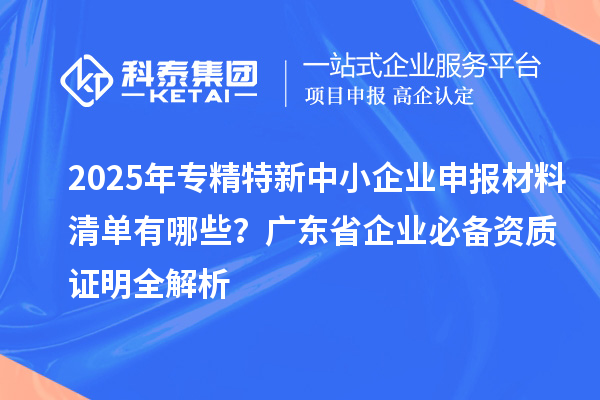 2025年專(zhuān)精特新中小企業(yè)申報(bào)材料清單有哪些？廣東省企業(yè)必備資質(zhì)證明全解析
