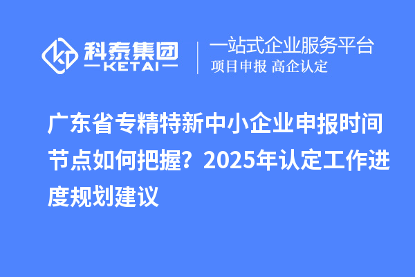 廣東省專(zhuān)精特新中小企業(yè)申報(bào)時(shí)間節(jié)點(diǎn)如何把握？2025年認(rèn)定工作進(jìn)度規(guī)劃建議
