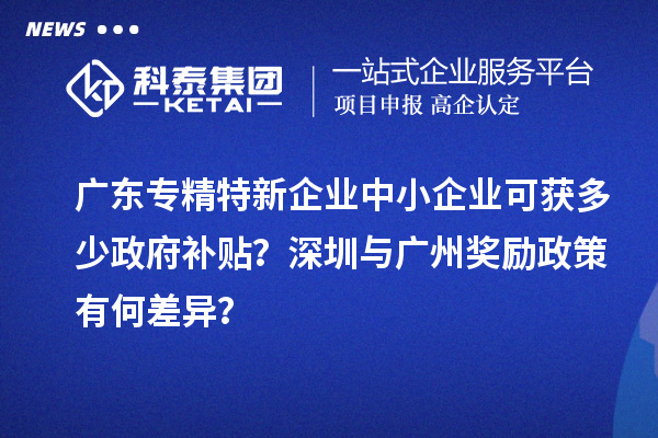 廣東專精特新企業(yè)中小企業(yè)可獲多少政府補(bǔ)貼？深圳與廣州獎勵政策有何差異？