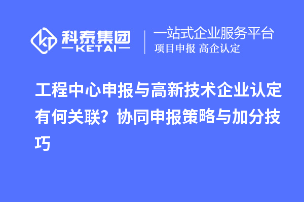 工程中心申報(bào)與高新技術(shù)企業(yè)認(rèn)定有何關(guān)聯(lián)？協(xié)同申報(bào)策略與加分技巧
