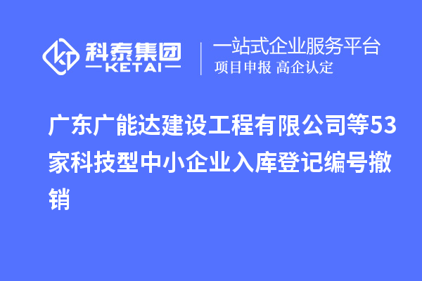 廣東廣能達建設工程有限公司等53家科技型中小企業(yè)入庫登記編號撤銷