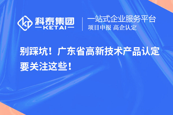 別踩坑！廣東省高新技術(shù)產(chǎn)品認(rèn)定要關(guān)注這些！
