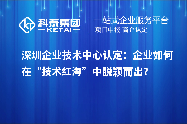 深圳企業(yè)技術中心認定：企業(yè)如何在“技術紅?！敝忻摲f而出？