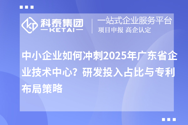中小企業(yè)如何沖刺2025年廣東省企業(yè)技術(shù)中心？研發(fā)投入占比與專利布局策略