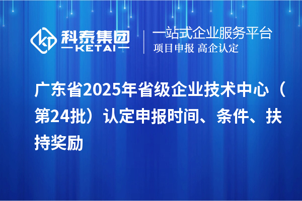 廣東省2025年省級企業(yè)技術中心（第24批）認定申報時間、條件要求、扶持獎勵