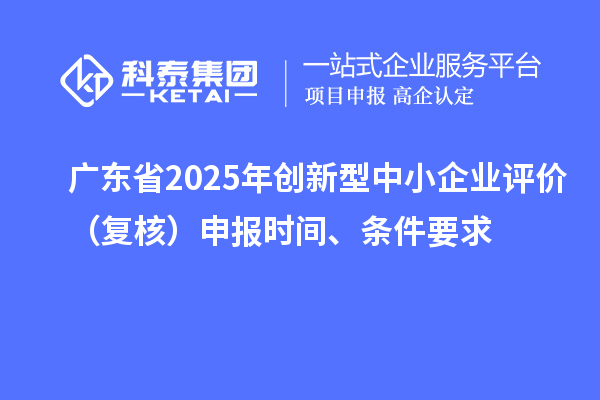 廣東省2025年創(chuàng)新型中小企業(yè)評價（復核）申報時間、條件要求