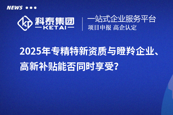 2025年專(zhuān)精特新資質(zhì)與瞪羚企業(yè)、高新補(bǔ)貼能否同時(shí)享受？