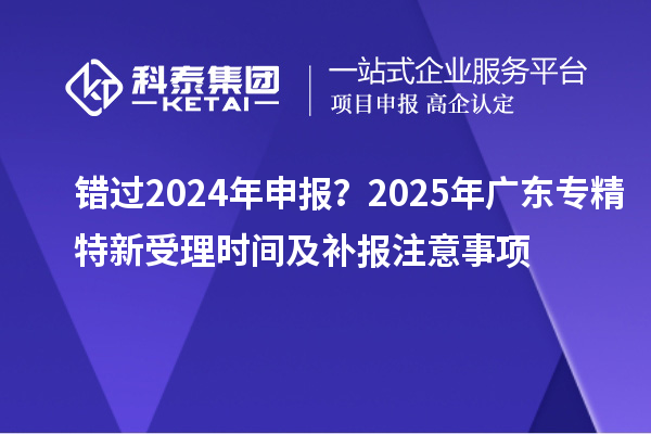 錯過2024年申報？2025年廣東專精特新受理時間及補(bǔ)報注意事項
