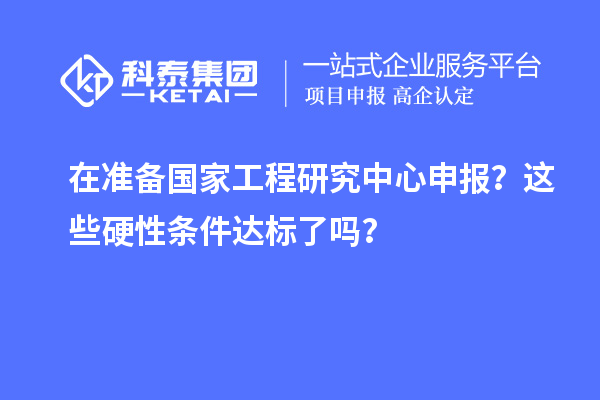 在準(zhǔn)備國家工程研究中心申報？這些硬性條件達(dá)標(biāo)了嗎？
