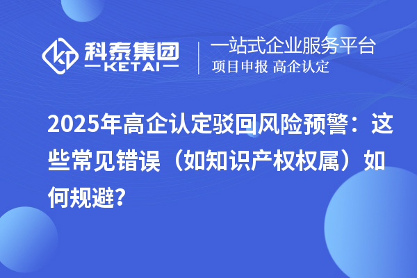 2025 年高企認(rèn)定駁回風(fēng)險(xiǎn)預(yù)警：這些常見(jiàn)錯(cuò)誤（如知識(shí)產(chǎn)權(quán)權(quán)屬）如何規(guī)避？