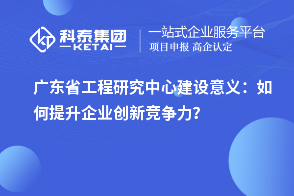 廣東省工程研究中心建設(shè)意義：如何提升企業(yè)創(chuàng)新競爭力？