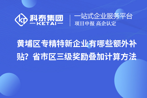 黃埔區(qū)專精特新企業(yè)有哪些額外補(bǔ)貼？省市區(qū)三級獎勵疊加計算方法