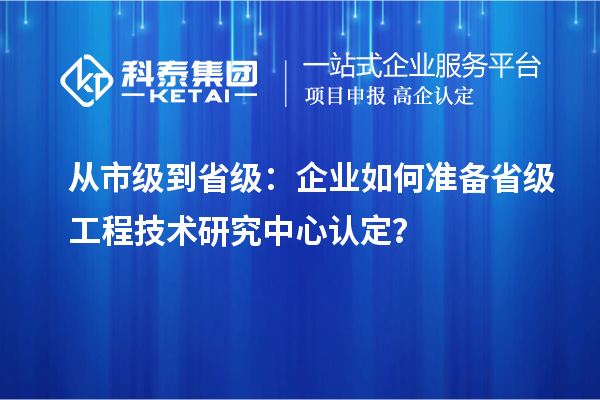 從市級到省級：企業(yè)如何準(zhǔn)備省級工程技術(shù)研究中心認(rèn)定？