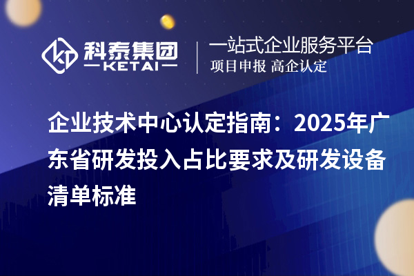 企業(yè)技術(shù)中心認定指南：2025年廣東省研發(fā)投入占比要求及研發(fā)設(shè)備清單標準