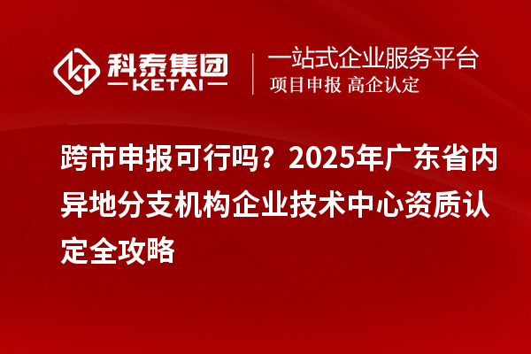 跨市申報可行嗎？2025年廣東省內(nèi)異地分支機構(gòu)企業(yè)技術(shù)中心資質(zhì)認定全攻略